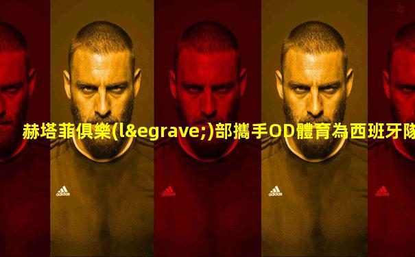 赫塔菲俱樂(lè)部攜手OD體育為西班牙隊(duì)吶喊助威! 站長(zhǎng)之家